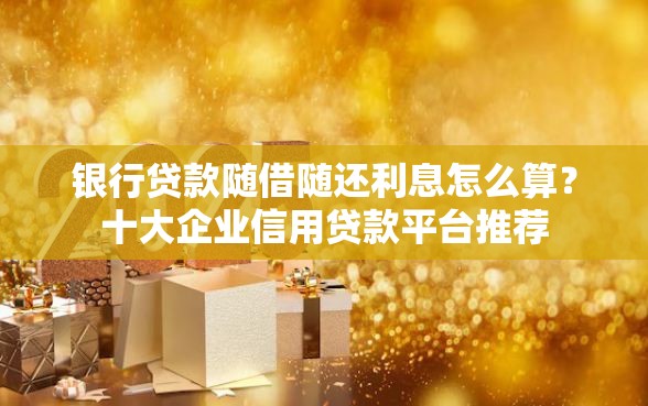 银行贷款随借随还利息怎么算？十大企业信用贷款平台推荐