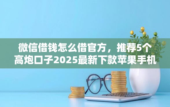 微信借钱怎么借官方，推荐5个高炮口子2025最新下款苹果手机能下载的