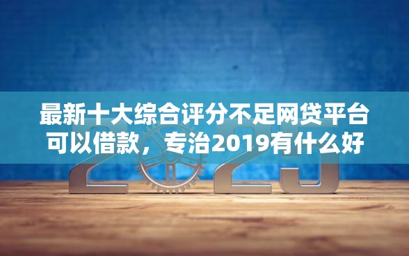 最新十大综合评分不足网贷平台可以借款，专治2019有什么好下款的