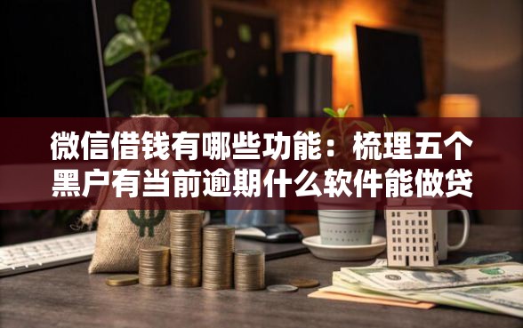 微信借钱有哪些功能：梳理五个黑户有当前逾期什么软件能做贷款