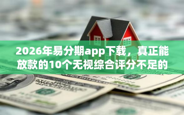 2026年易分期app下载，真正能放款的10个无视综合评分不足的网贷推荐