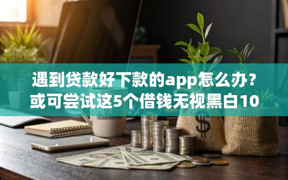 遇到贷款好下款的app怎么办？或可尝试这5个借钱无视黑白100%秒下软件
