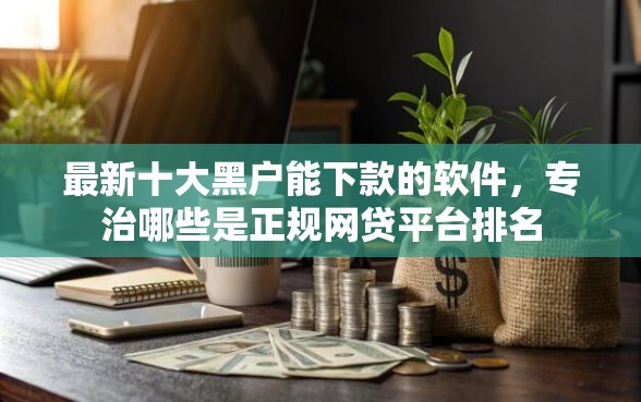 最新十大黑户能下款的软件,专治哪些是正规网贷平台排名 最新十大黑户能下款的软件,专治哪些是正规网贷平台排名