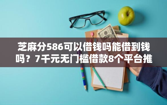 芝麻分586可以借钱吗能借到钱吗？7千元无门槛借款8个平台推荐