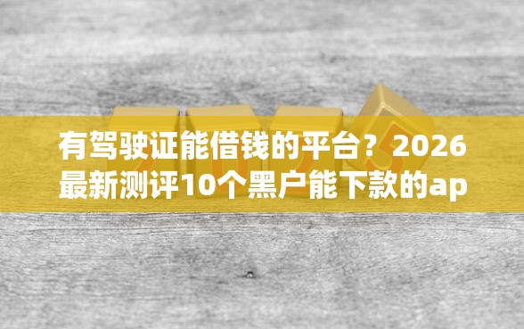 有驾驶证能借钱的平台？2026最新测评10个黑户能下款的app口子下载