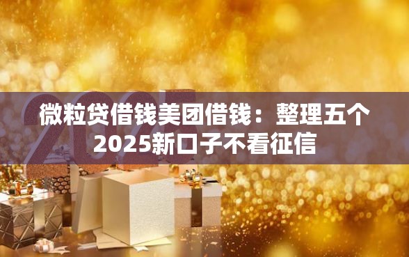 微粒贷借钱美团借钱：整理五个2025新口子不看征信