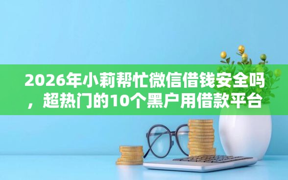 2026年小莉帮忙微信借钱安全吗,超热门的10个黑户用借款平台可贷到款推荐 2026年小莉帮忙微信借钱安全吗,超热门的10个黑户用借款平台可贷到款推荐