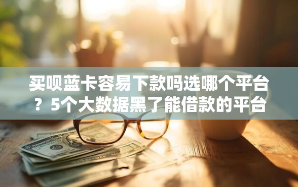 买呗蓝卡容易下款吗选哪个平台？5个大数据黑了能借款的平台推荐