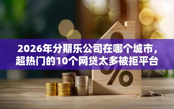 2026年分期乐公司在哪个城市，超热门的10个网贷太多被拒平台还能贷推荐
