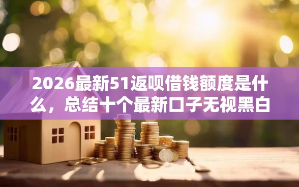 2026最新51返呗借钱额度是什么，总结十个最新口子无视黑白户网贷！