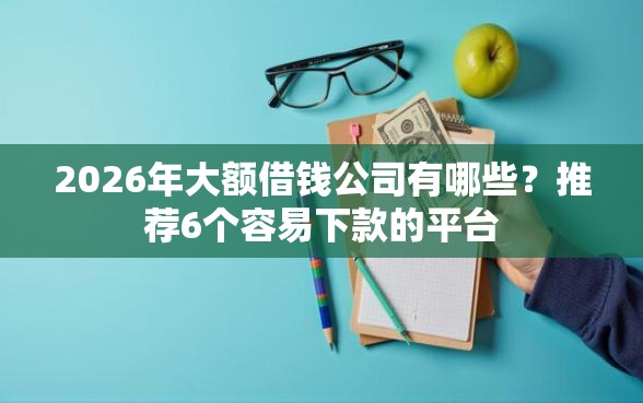 2026年大额借钱公司有哪些？推荐6个容易下款的平台