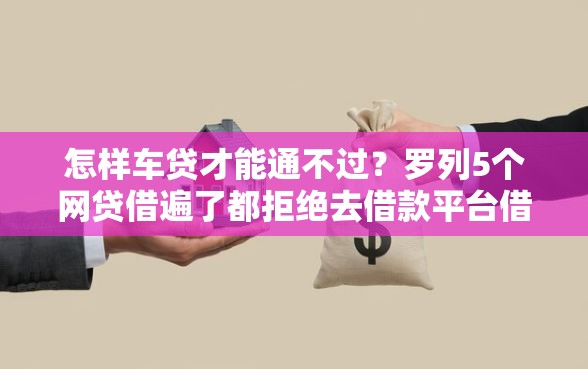 怎样车贷才能通不过？罗列5个网贷借遍了都拒绝去借款平台借钱