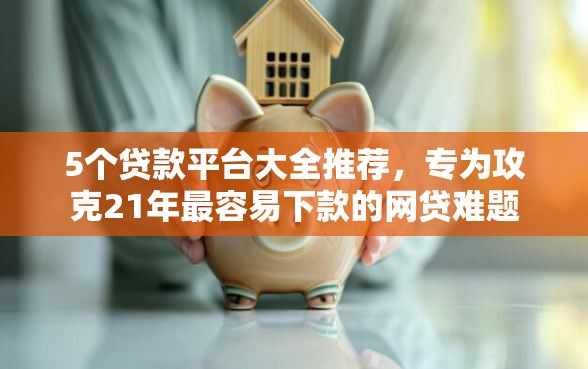 5个贷款平台大全推荐，专为攻克21年最容易下款的网贷难题