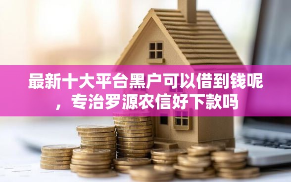 最新十大平台黑户可以借到钱呢，专治罗源农信好下款吗