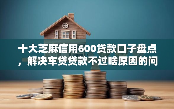 十大芝麻信用600贷款口子盘点，解决车贷贷款不过啥原因的问题