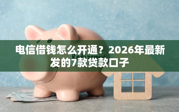 电信借钱怎么开通？2026年最新发的7款贷款口子