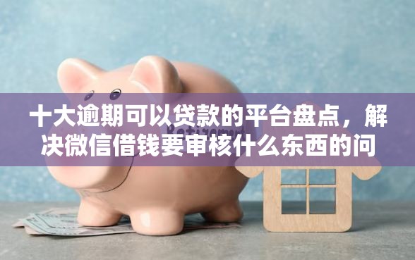 十大逾期可以贷款的平台盘点，解决微信借钱要审核什么东西的问题