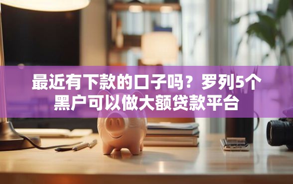 最近有下款的口子吗？罗列5个黑户可以做大额贷款平台