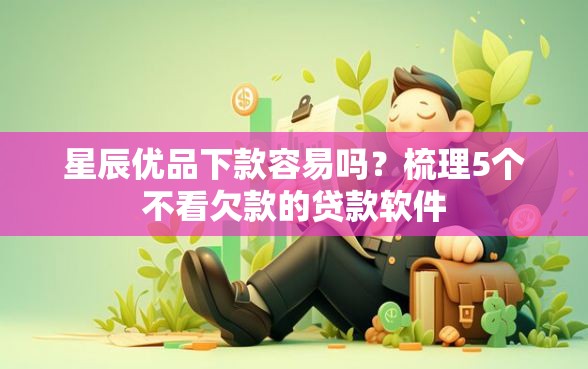星辰优品下款容易吗？梳理5个不看欠款的贷款软件