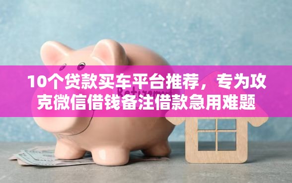 10个贷款买车平台推荐，专为攻克微信借钱备注借款急用难题