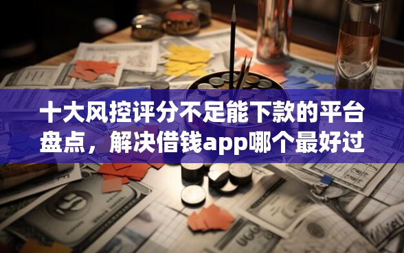 十大风控评分不足能下款的平台盘点，解决借钱app哪个最好过的问题