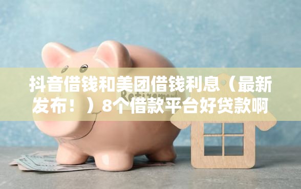 抖音借钱和美团借钱利息（最新发布！）8个借款平台好贷款啊