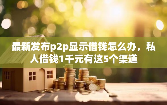 最新发布p2p显示借钱怎么办，私人借钱1千元有这5个渠道