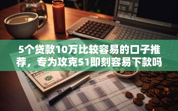5个贷款10万比较容易的口子推荐，专为攻克51即刻容易下款吗难题