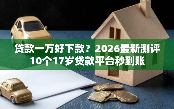 贷款一万好下款？2026最新测评10个17岁贷款平台秒到账