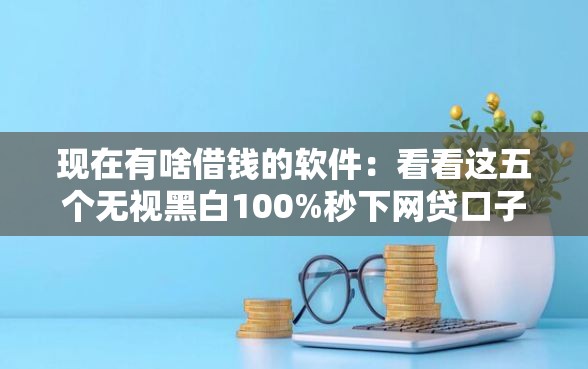 现在有啥借钱的软件：看看这五个无视黑白100%秒下网贷口子