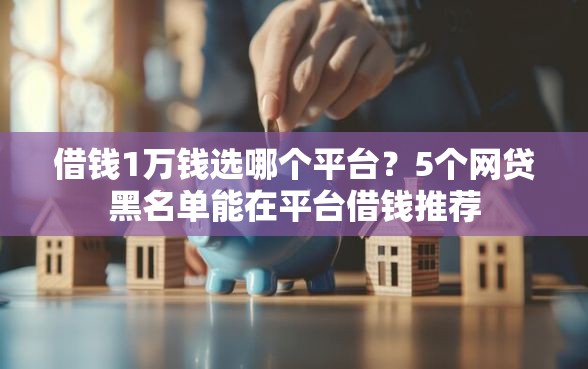 借钱1万钱选哪个平台？5个网贷黑名单能在平台借钱推荐