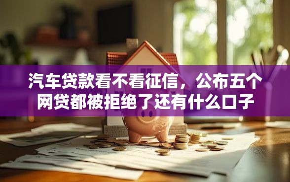汽车贷款看不看征信，公布五个网贷都被拒绝了还有什么口子