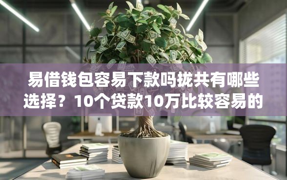 易借钱包容易下款吗拢共有哪些选择？10个贷款10万比较容易的app详解
