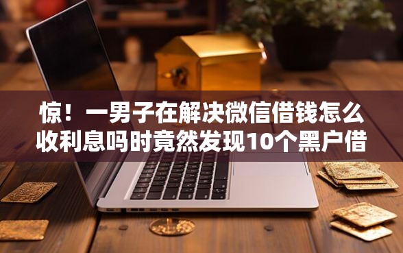 惊！一男子在解决微信借钱怎么收利息吗时竟然发现10个黑户借款必下口子，事后分享了出来