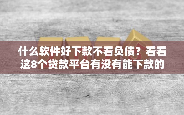 什么软件好下款不看负债？看看这8个贷款平台有没有能下款的