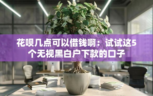 花呗几点可以借钱啊：试试这5个无视黑白户下款的口子
