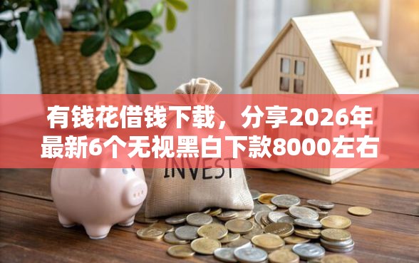 有钱花借钱下载，分享2026年最新6个无视黑白下款8000左右的口子