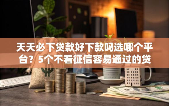 天天必下贷款好下款吗选哪个平台？5个不看征信容易通过的贷款平台推荐