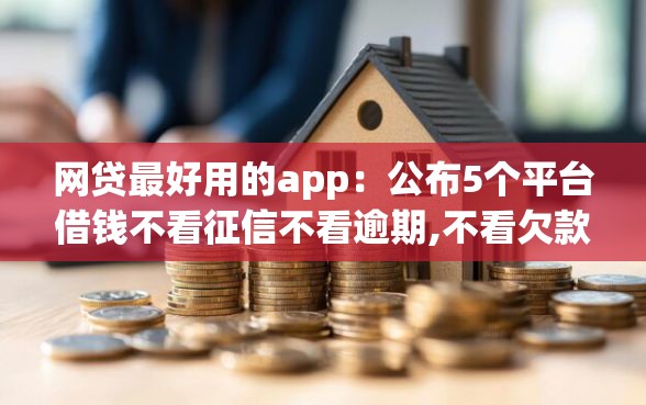 网贷最好用的app：公布5个平台借钱不看征信不看逾期,不看欠款