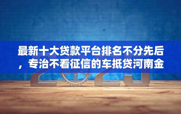 最新十大贷款平台排名不分先后，专治不看征信的车抵贷河南金