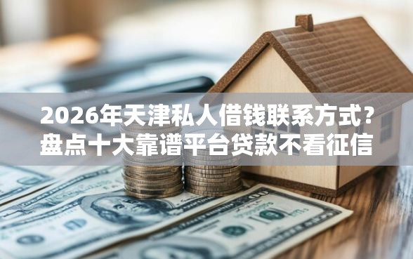 2026年天津私人借钱联系方式？盘点十大靠谱平台贷款不看征信