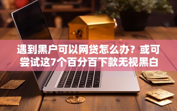 遇到黑户可以网贷怎么办？或可尝试这7个百分百下款无视黑白户网贷口子