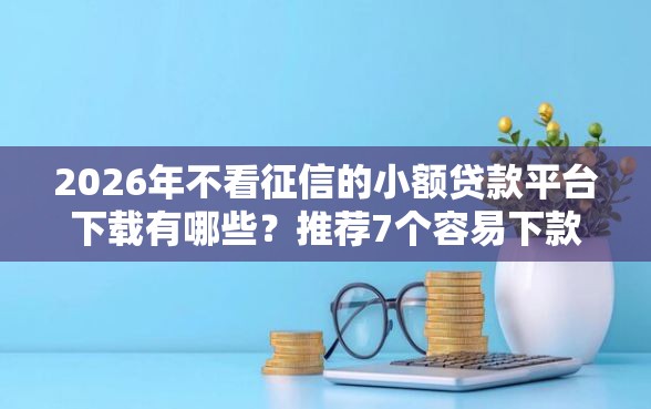 2026年不看征信的小额贷款平台下载有哪些？推荐7个容易下款的平台