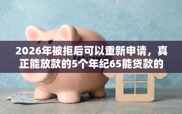 2026年被拒后可以重新申请，真正能放款的5个年纪65能贷款的平台推荐