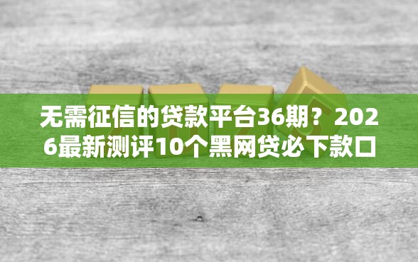 无需征信的贷款平台36期？2026最新测评10个黑网贷必下款口子