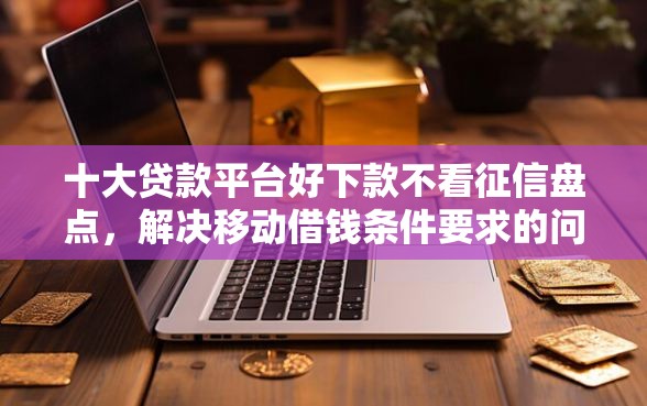 十大贷款平台好下款不看征信盘点，解决移动借钱条件要求的问题