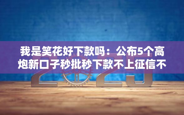我是笑花好下款吗:公布5个高炮新口子秒批秒下款不上征信不用还 我是笑花好下款吗:公布5个高炮新口子秒批秒下款不上征信不用还