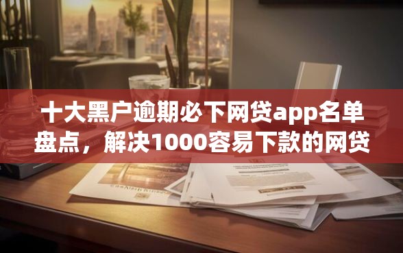 十大黑户逾期必下网贷app名单盘点，解决1000容易下款的网贷的问题