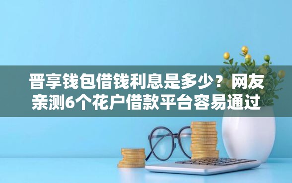 晋享钱包借钱利息是多少？网友亲测6个花户借款平台容易通过盘点
