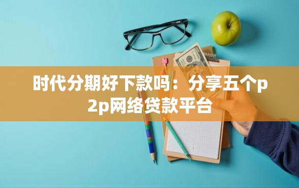 时代分期好下款吗：分享五个p2p网络贷款平台